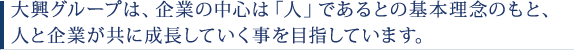 大興グループは、企業の中心は「人」であるとの基本理念のもと、 人と企業が共に成長していく事を目指しています。